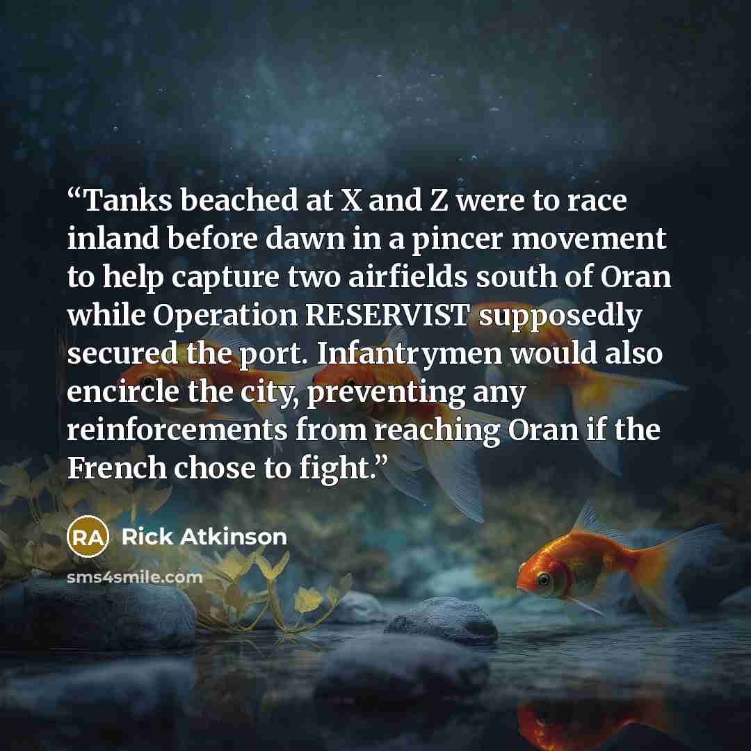 “Tanks beached at X and Z were to race inland before dawn in a pincer movement to help capture two airfields south of Oran while Operation RESERVIST supposedly secured the port. Infantrymen would also encircle the city, preventing any reinforcements from reaching Oran if the French chose to fight.” quote by Rick Atkinson