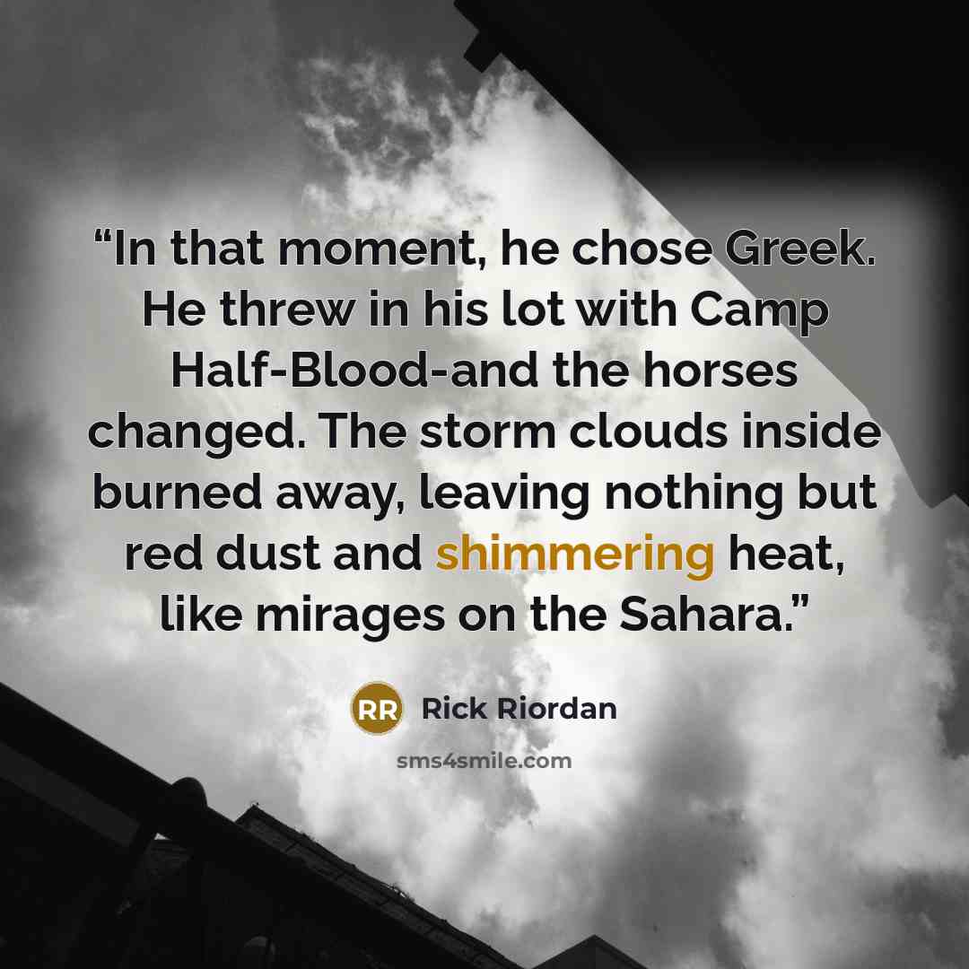 “In that moment, he chose Greek. He threw in his lot with Camp Half-Blood-and the horses changed. The storm clouds inside burned away, leaving nothing but red dust and shimmering heat, like mirages on the Sahara.” quote by Rick Riordan