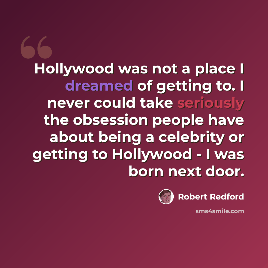 “Hollywood was not a place I dreamed of getting to. I never could take seriously the obsession people have about being a celebrity or getting to Hollywood - I was born next door.” quote by Robert Redford