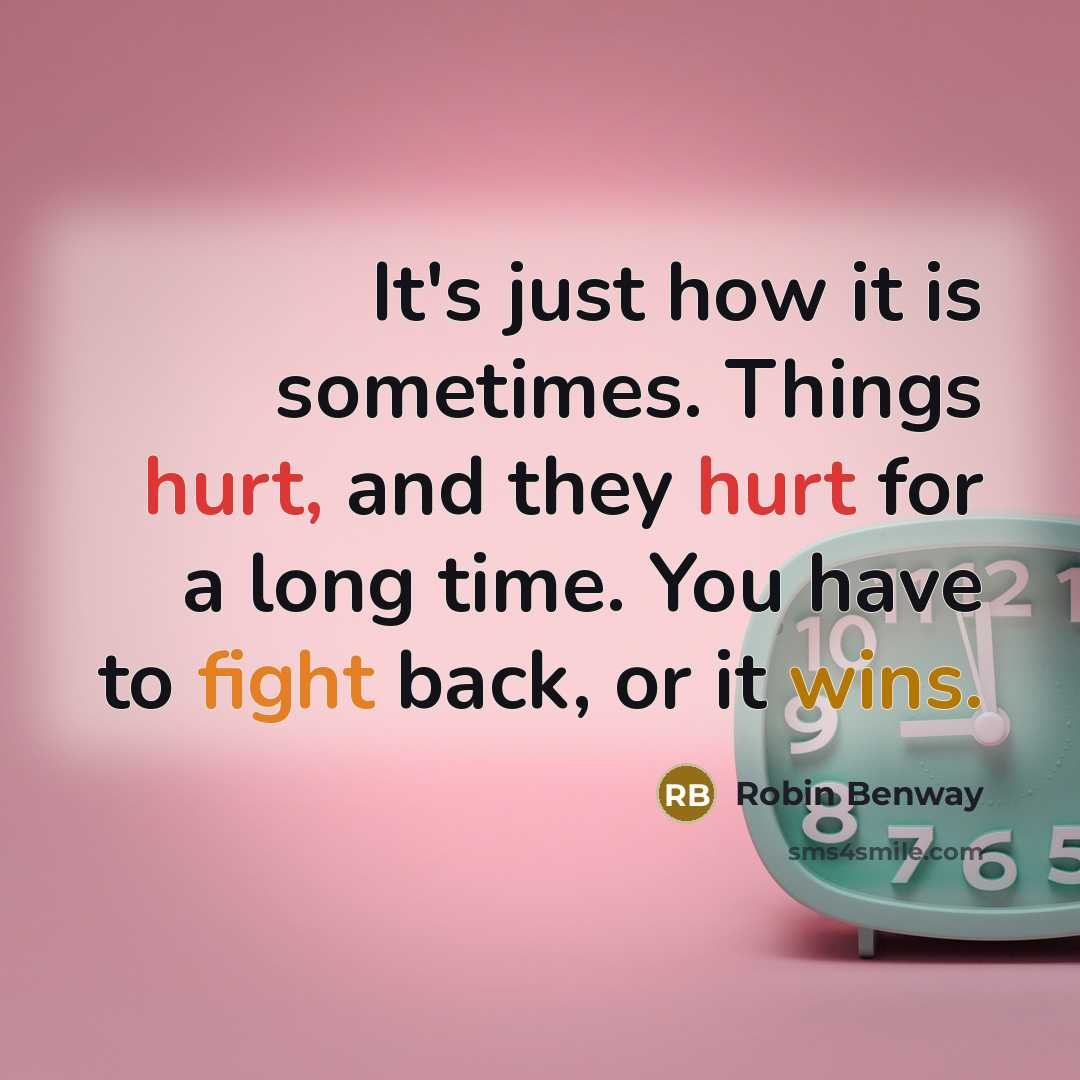 “It's just how it is sometimes. Things hurt, and they hurt for a long time. You have to fight back, or it wins.” quote by Robin Benway