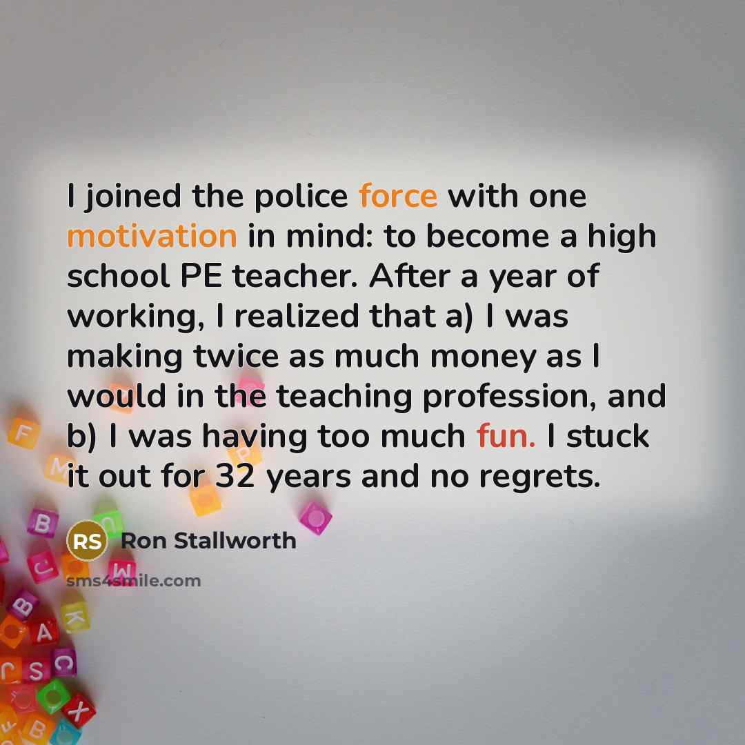 “I joined the police force with one motivation in mind: to become a high school PE teacher. After a year of working, I realized that a) I was making twice as much money as I would in the teaching profession, and b) I was having too much fun. I stuck it out for 32 years and no regrets.” quote by Ron Stallworth