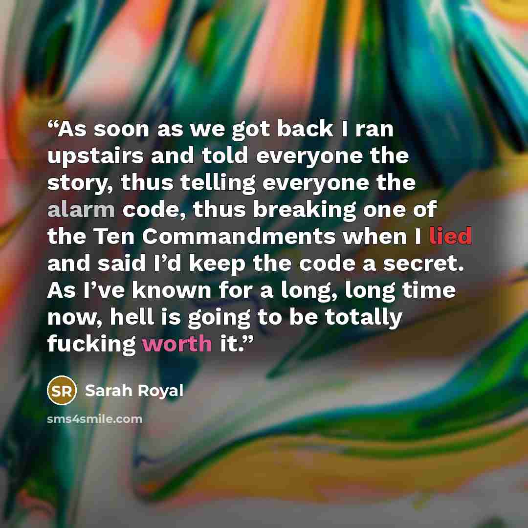 “As soon as we got back I ran upstairs and told everyone the story, thus telling everyone the alarm code, thus breaking one of the Ten Commandments when I lied and said I’d keep the code a secret. As I’ve known for a long, long time now, hell is going to be totally fucking worth it.” quote by Sarah Royal
