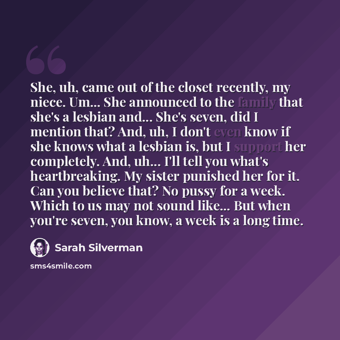 “She, uh, came out of the closet recently, my niece. Um... She announced to the family that she's a lesbian and... She's seven, did I mention that? And, uh, I don't even know if she knows what a lesbian is, but I support her completely. And, uh... I'll tell you what's heartbreaking. My sister…” quote by Sarah Silverman
