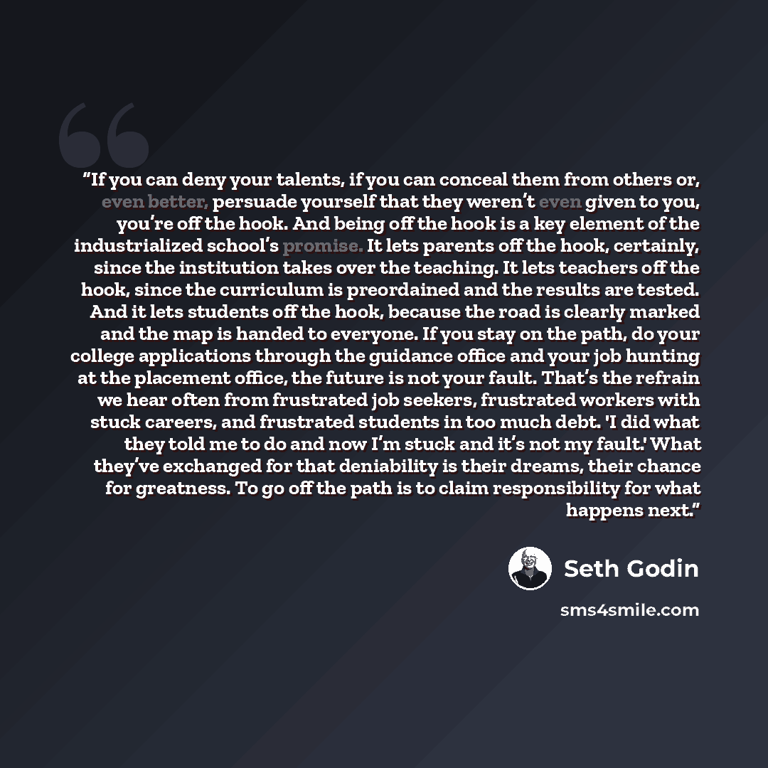 “If you can deny your talents, if you can conceal them from others or, even better, persuade yourself that they weren’t even given to you, you’re off the hook. And being off the hook is a key element of the industrialized school’s promise. It lets parents off the hook, certainly, since the…” quote by Seth Godin