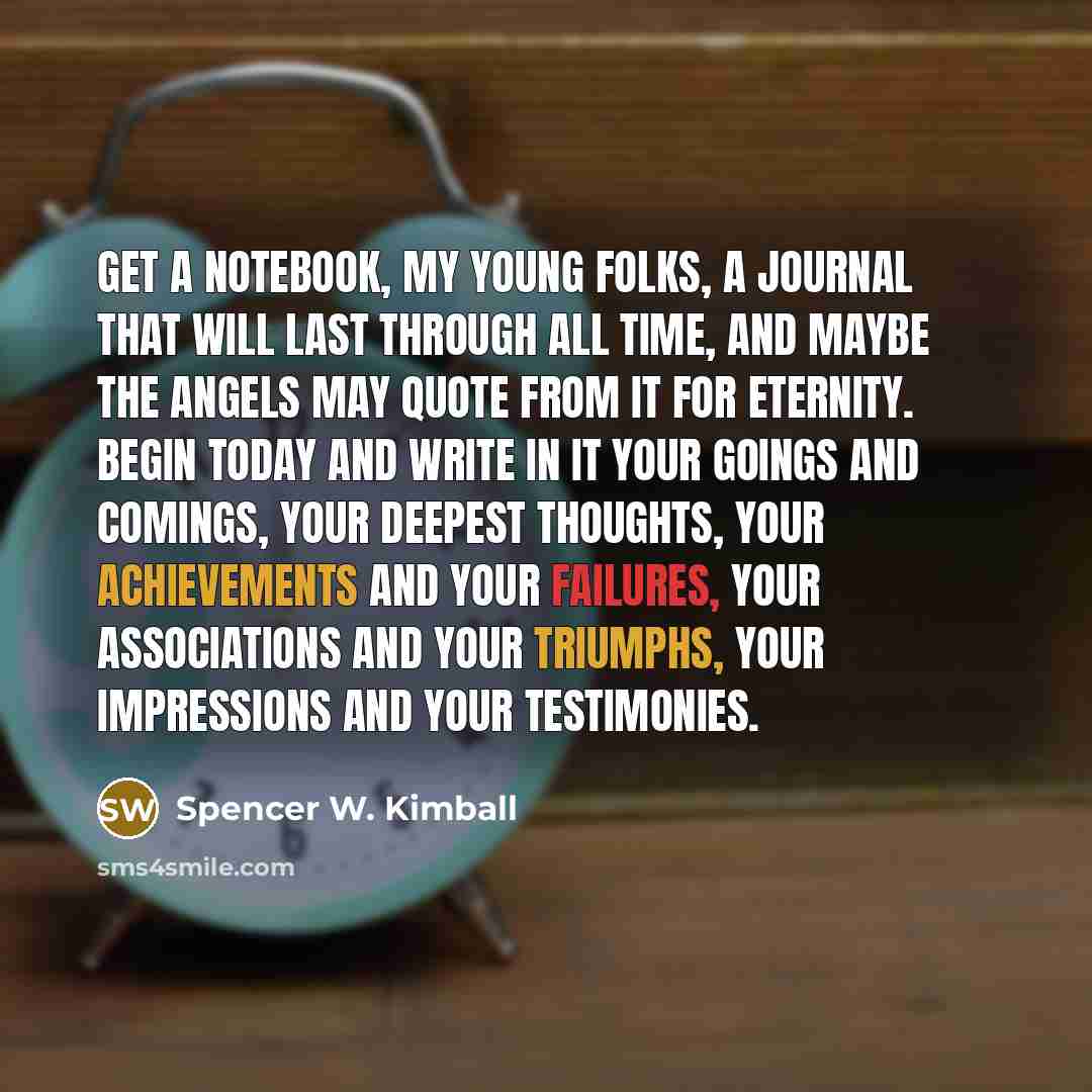 “Get a notebook, my young folks, a journal that will last through all time, and maybe the angels may quote from it for eternity. Begin today and write in it your goings and comings, your deepest thoughts, your achievements and your failures, your associations and your triumphs, your impressions and…” quote by Spencer W. Kimball