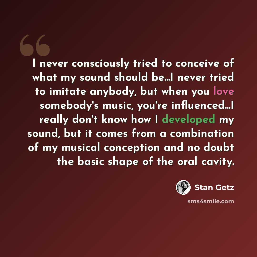 “I never consciously tried to conceive of what my sound should be...I never tried to imitate anybody, but when you love somebody's music, you're influenced...I really don't know how I developed my sound, but it comes from a combination of my musical conception and no doubt the basic shape of the…” quote by Stan Getz