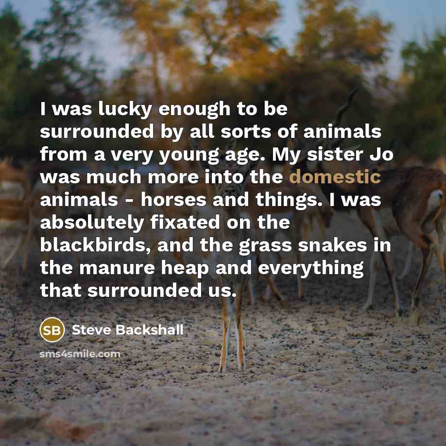 “I was lucky enough to be surrounded by all sorts of animals from a very young age. My sister Jo was much more into the domestic animals - horses and things. I was absolutely fixated on the blackbirds, and the grass snakes in the manure heap and everything that surrounded us.” quote by Steve Backshall