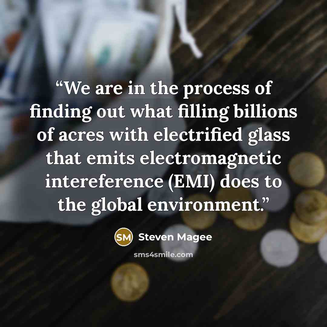 “We are in the process of finding out what filling billions of acres with electrified glass that emits electromagnetic intereference (EMI) does to the global environment.” quote by Steven Magee