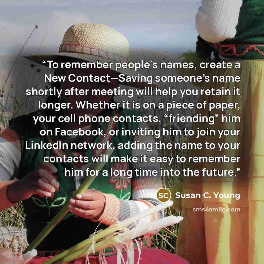 “To remember people’s names, create a New Contact—Saving someone’s name shortly after meeting will help you retain it longer. Whether it is on a piece of paper, your cell phone contacts, “friending” him on Facebook, or inviting him to join your LinkedIn network, adding the name to your contacts…” quote by Susan C. Young