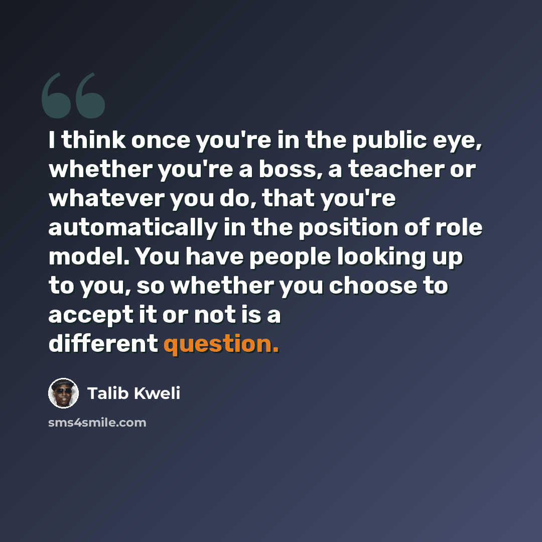 “I think once you're in the public eye, whether you're a boss, a teacher or whatever you do, that you're automatically in the position of role model. You have people looking up to you, so whether you choose to accept it or not is a different question.” quote by Talib Kweli
