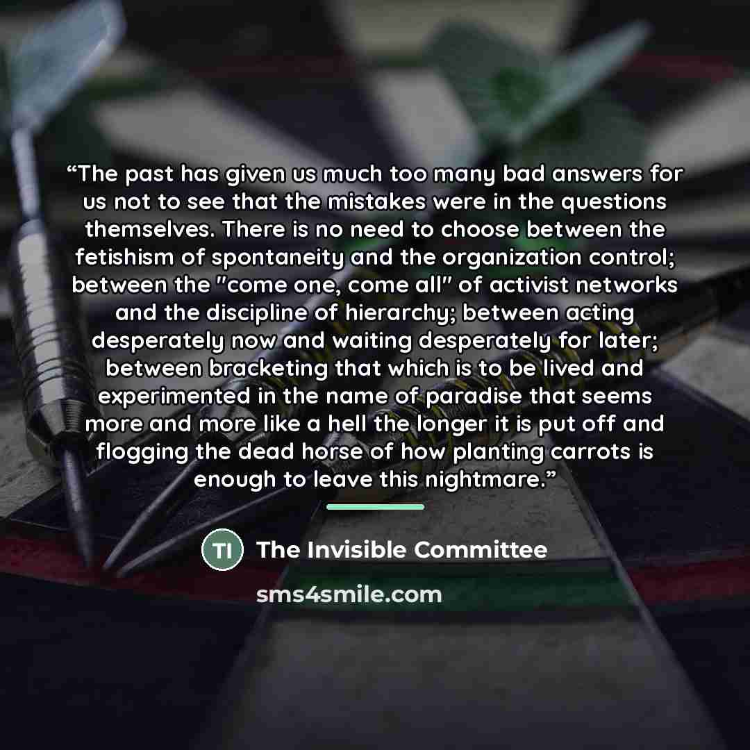 “The past has given us much too many bad answers for us not to see that the mistakes were in the questions themselves. There is no need to choose between the fetishism of spontaneity and the organization control; between the "come one, come all" of activist networks and the discipline of hierarchy…” quote by The Invisible Committee