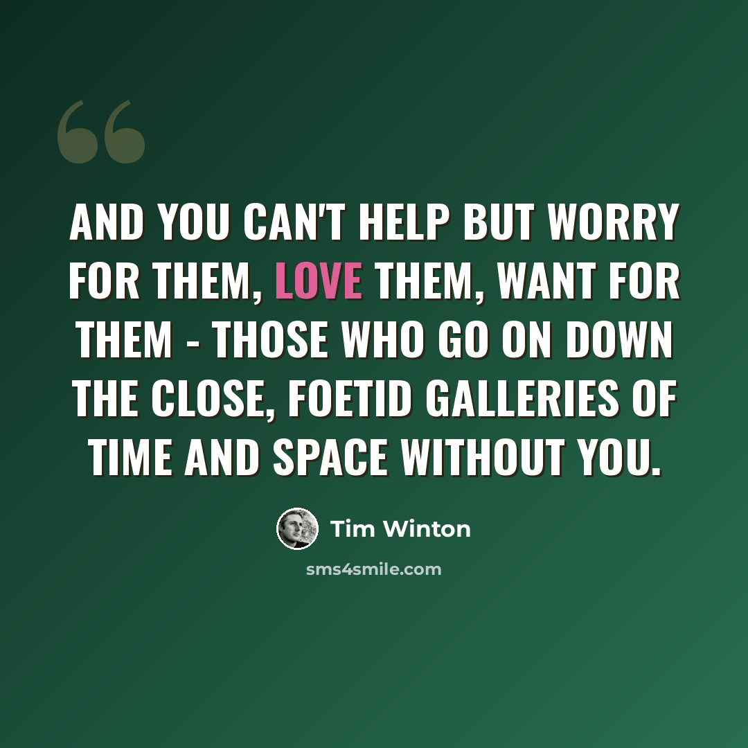 “And you can't help but worry for them, love them, want for them - those who go on down the close, foetid galleries of time and space without you.” quote by Tim Winton