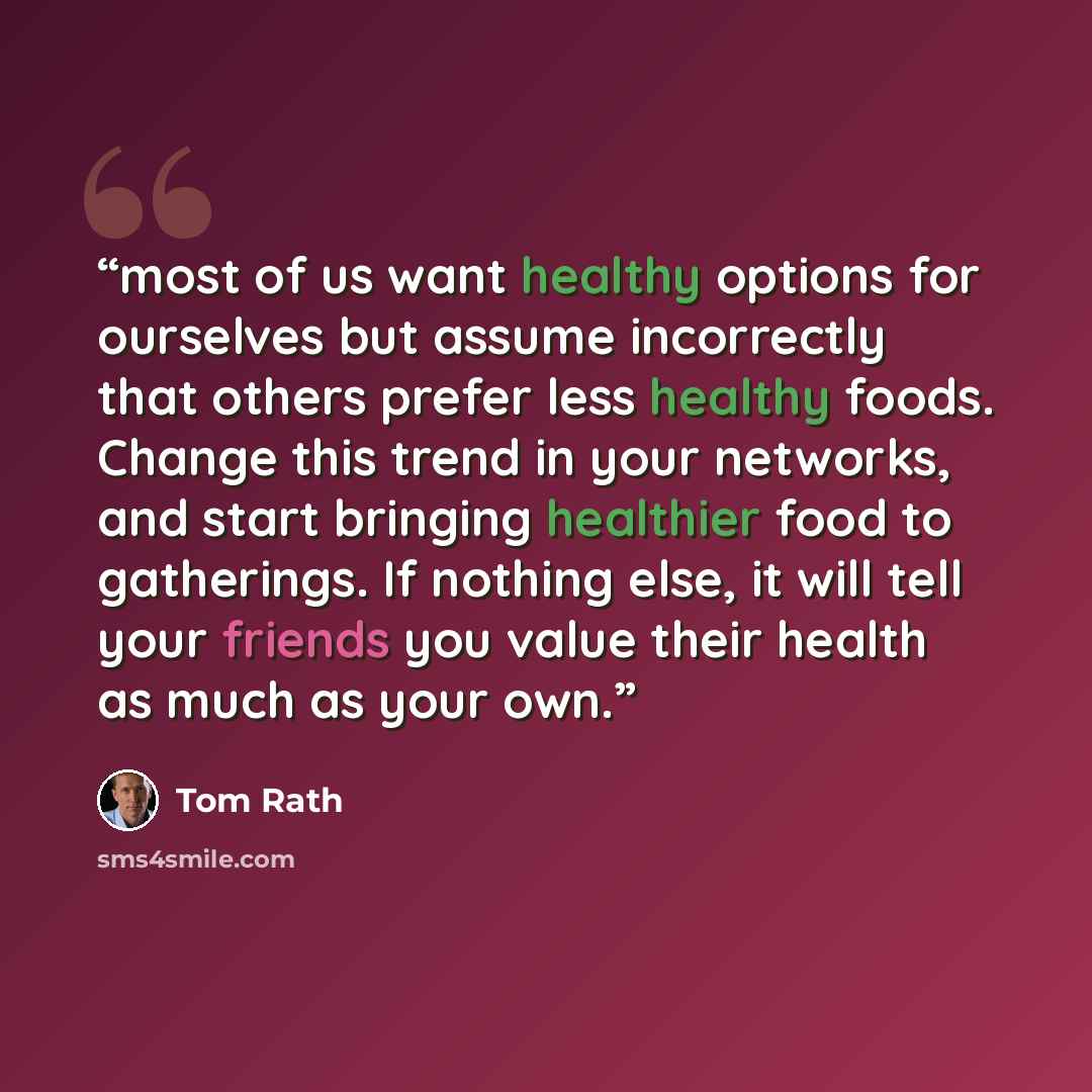 “most of us want healthy options for ourselves but assume incorrectly that others prefer less healthy foods. Change this trend in your networks, and start bringing healthier food to gatherings. If nothing else, it will tell your friends you value their health as much as your own.” quote by Tom Rath