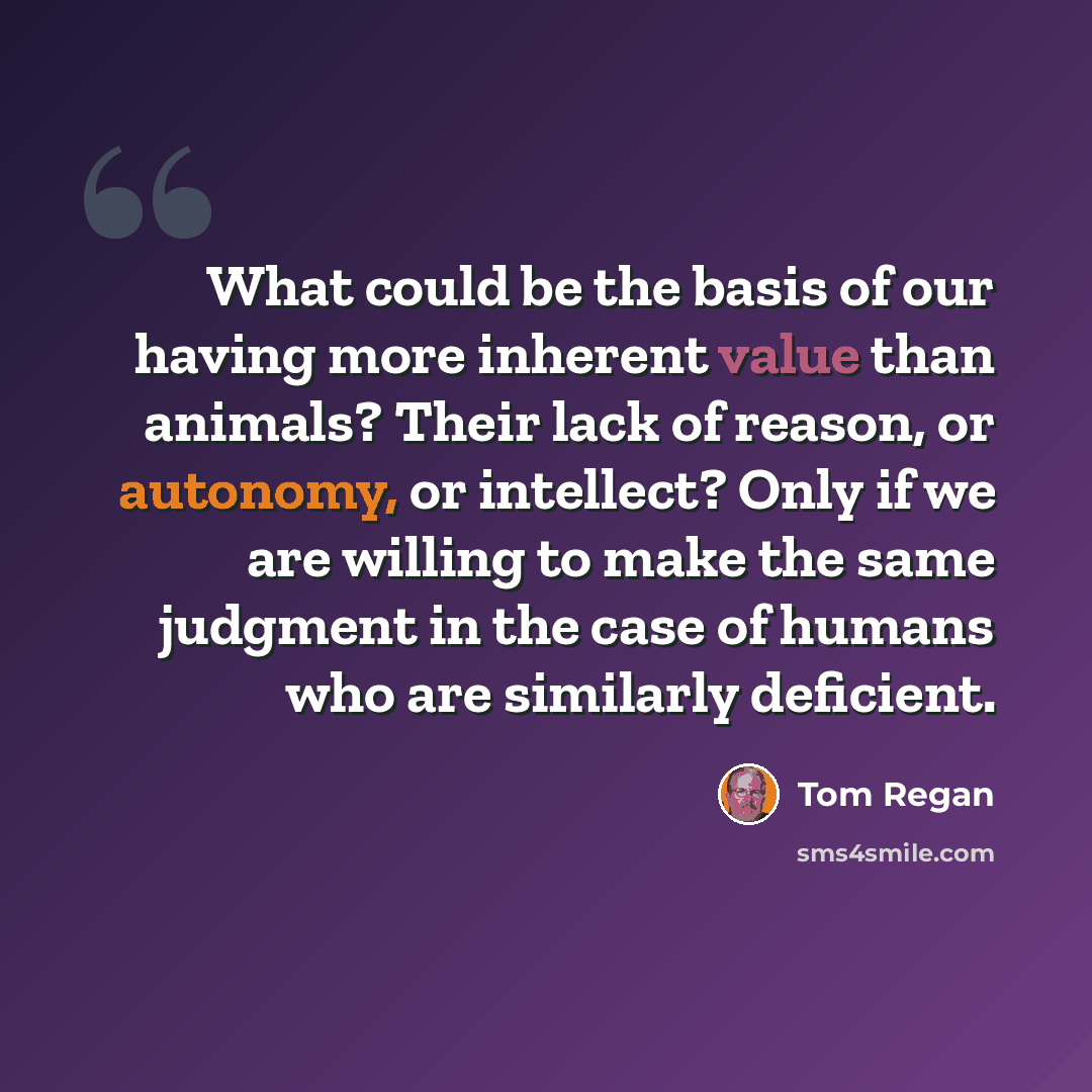 “What could be the basis of our having more inherent value than animals? Their lack of reason, or autonomy, or intellect? Only if we are willing to make the same judgment in the case of humans who are similarly deficient.” quote by Tom Regan