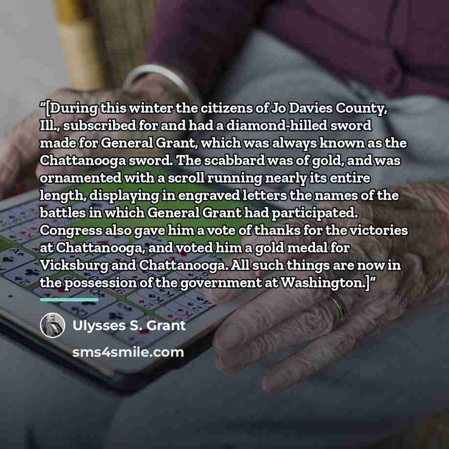 “[During this winter the citizens of Jo Davies County, Ill., subscribed for and had a diamond-hilled sword made for General Grant, which was always known as the Chattanooga sword. The scabbard was of gold, and was ornamented with a scroll running nearly its entire length, displaying in engraved…” quote by Ulysses S. Grant