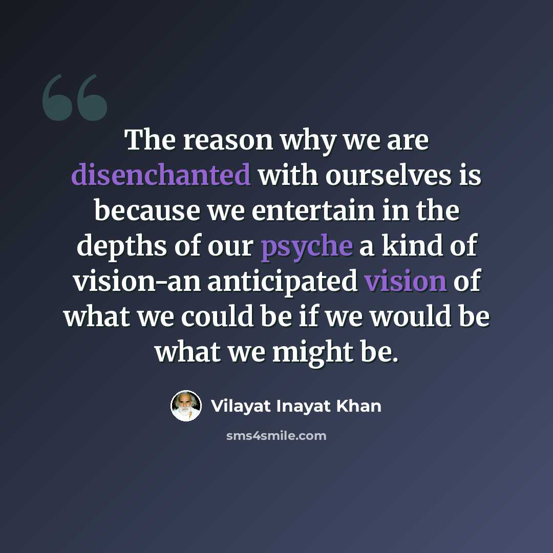 “The reason why we are disenchanted with ourselves is because we entertain in the depths of our psyche a kind of vision-an anticipated vision of what we could be if we would be what we might be.” quote by Vilayat Inayat Khan