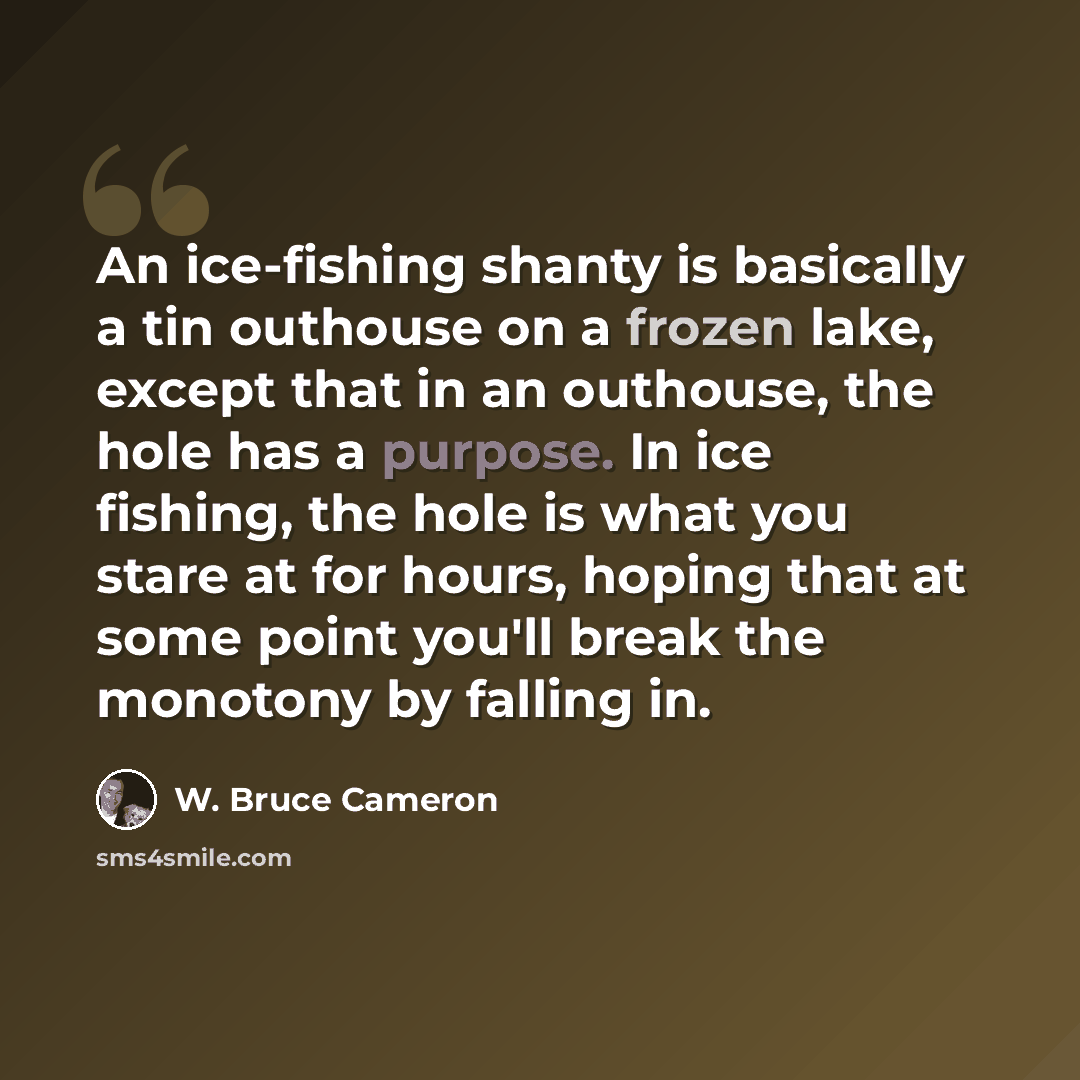 “An ice-fishing shanty is basically a tin outhouse on a frozen lake, except that in an outhouse, the hole has a purpose. In ice fishing, the hole is what you stare at for hours, hoping that at some point you'll break the monotony by falling in.” quote by W. Bruce Cameron