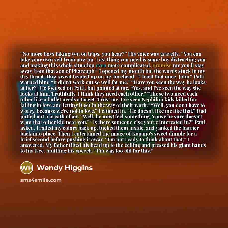 “No more boys taking you on trips, you hear?” His voice was gravelly. “You can take your own self from now on. Last thing you need is some boy distracting you and making this whole situation even more complicated. Promise me you'll stay away from that son of Pharzuph.” I opened my mouth but the…” quote by Wendy Higgins