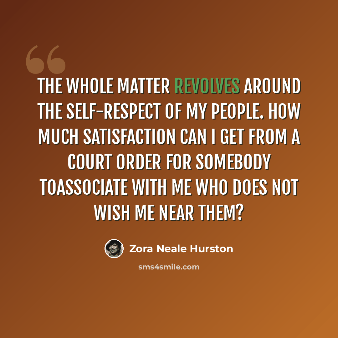 “The whole matter revolves around the self-respect of my people. How much satisfaction can I get from a court order for somebody toassociate with me who does not wish me near them?” quote by Zora Neale Hurston
