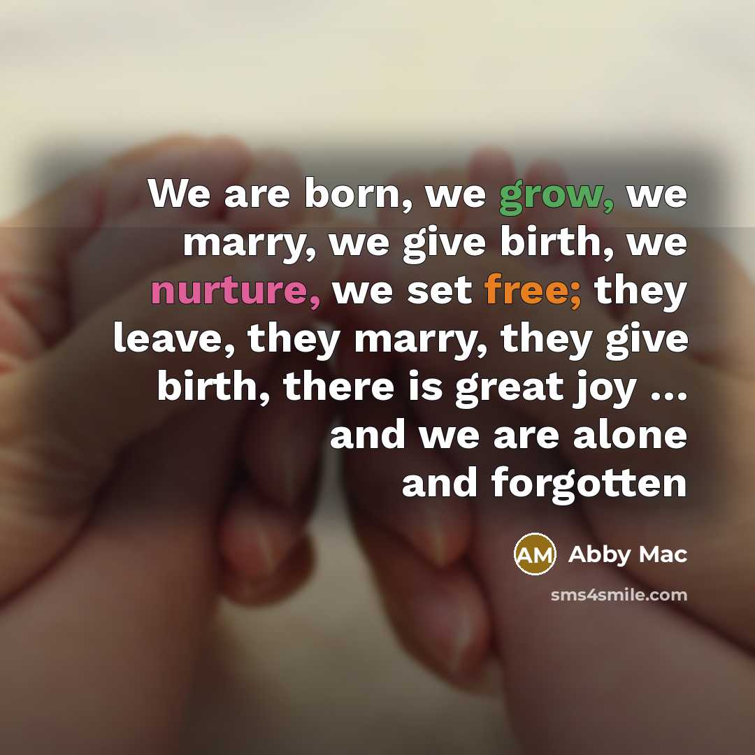 “We are born, we grow, we marry, we give birth, we nurture, we set free; they leave, they marry, they give birth, there is great joy … and we are alone and forgotten” quote by Abby Mac