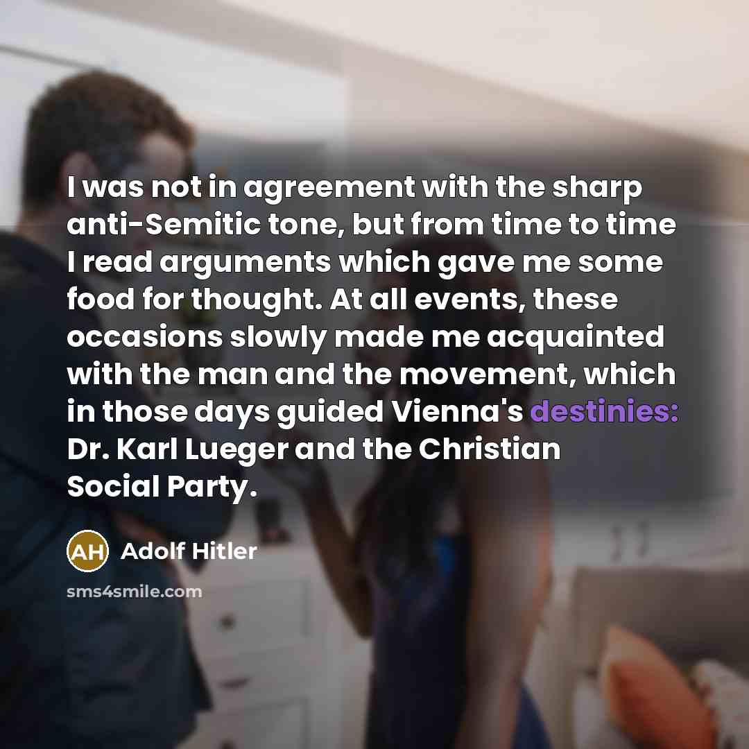 “I was not in agreement with the sharp anti-Semitic tone, but from time to time I read arguments which gave me some food for thought. At all events, these occasions slowly made me acquainted with the man and the movement, which in those days guided Vienna's destinies: Dr. Karl Lueger and the…” quote by Adolf Hitler