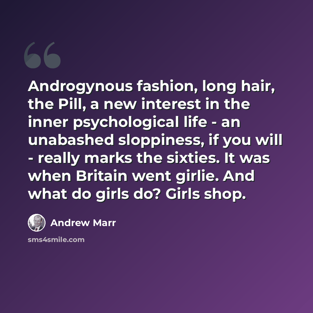 “Androgynous fashion, long hair, the Pill, a new interest in the inner psychological life - an unabashed sloppiness, if you will - really marks the sixties. It was when Britain went girlie. And what do girls do? Girls shop.” quote by Andrew Marr