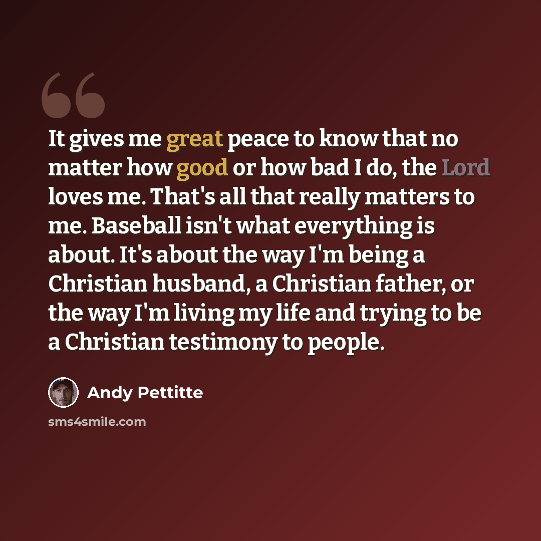 “It gives me great peace to know that no matter how good or how bad I do, the Lord loves me. That's all that really matters to me. Baseball isn't what everything is about. It's about the way I'm being a Christian husband, a Christian father, or the way I'm living my life and trying to be a…” quote by Andy Pettitte
