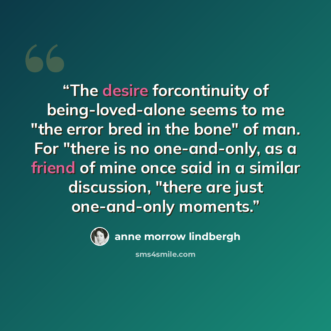 “The desire forcontinuity of being-loved-alone seems to me "the error bred in the bone" of man. For "there is no one-and-only, as a friend of mine once said in a similar discussion, "there are just one-and-only moments.” quote by Anne Morrow Lindbergh
