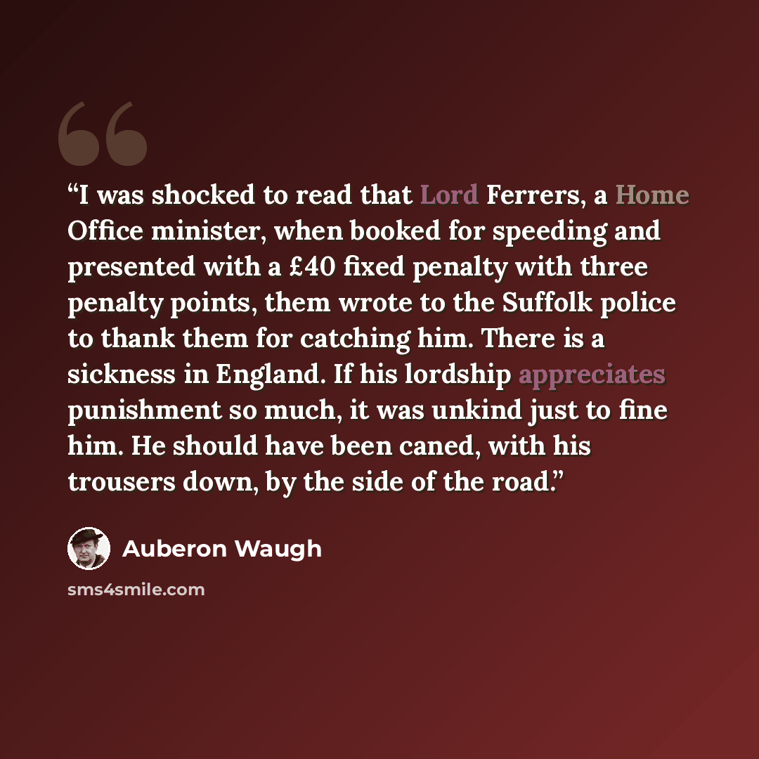 “I was shocked to read that Lord Ferrers, a Home Office minister, when booked for speeding and presented with a £40 fixed penalty with three penalty points, them wrote to the Suffolk police to thank them for catching him. There is a sickness in England. If his lordship appreciates punishment so…” quote by Auberon Waugh