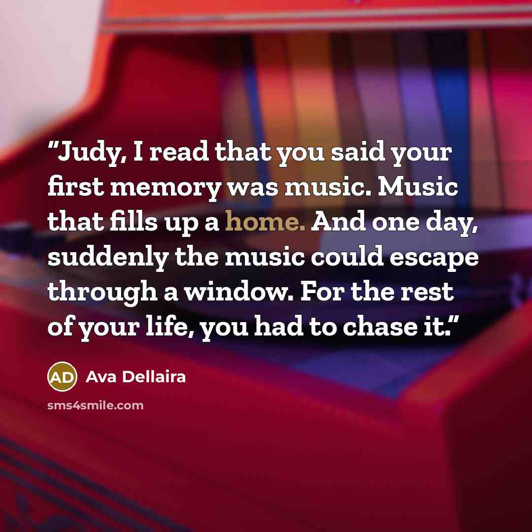 “Judy, I read that you said your first memory was music. Music that fills up a home. And one day, suddenly the music could escape through a window. For the rest of your life, you had to chase it.” quote by Ava Dellaira