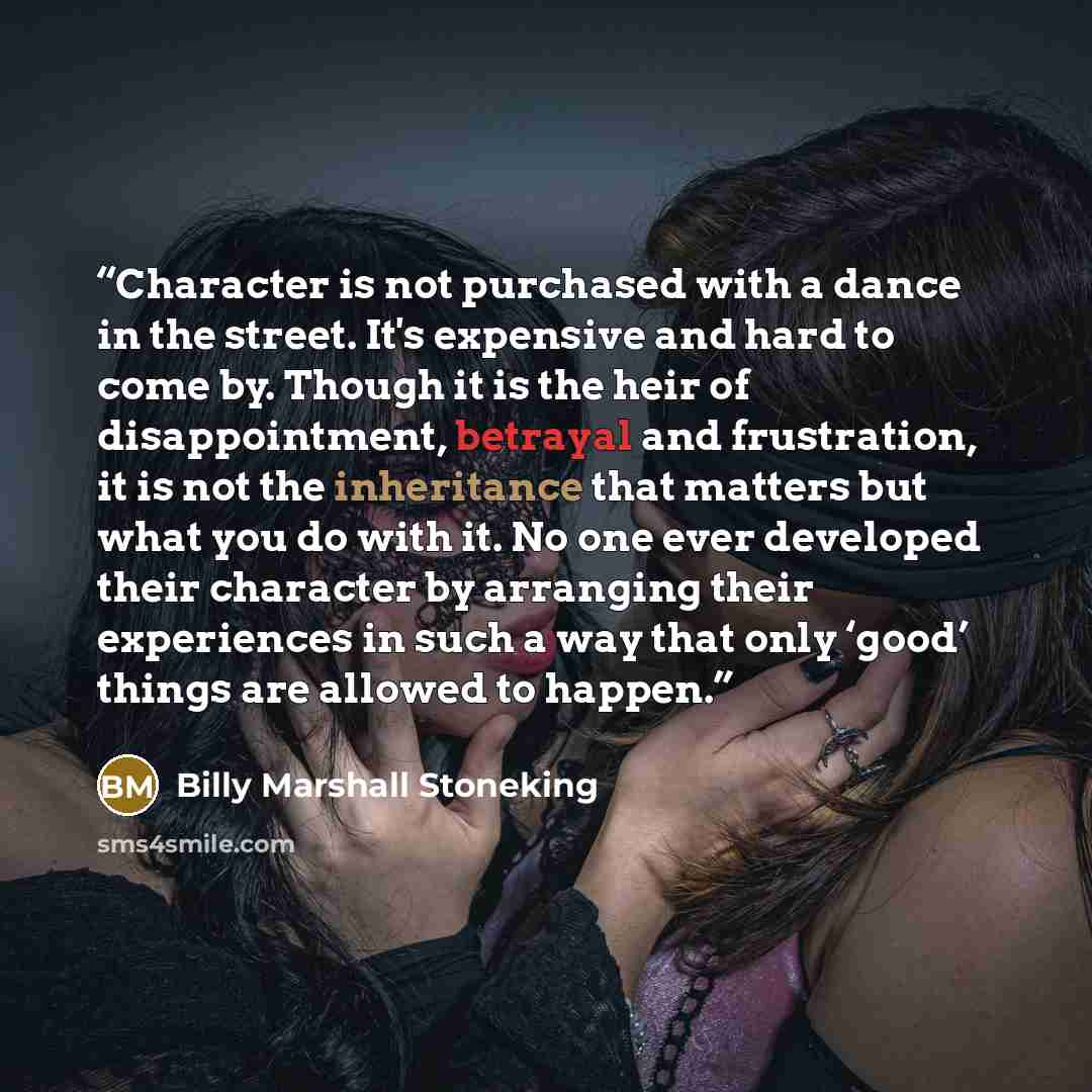 “Character is not purchased with a dance in the street. It's expensive and hard to come by. Though it is the heir of disappointment, betrayal and frustration, it is not the inheritance that matters but what you do with it. No one ever developed their character by arranging their experiences in such…” quote by Billy Marshall Stoneking