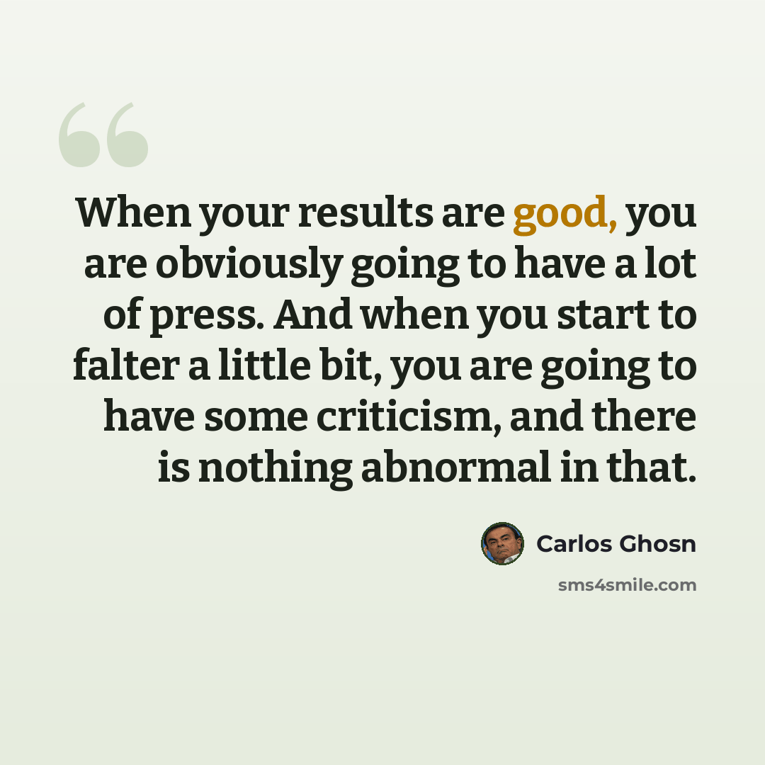 “When your results are good, you are obviously going to have a lot of press. And when you start to falter a little bit, you are going to have some criticism, and there is nothing abnormal in that.” quote by Carlos Ghosn