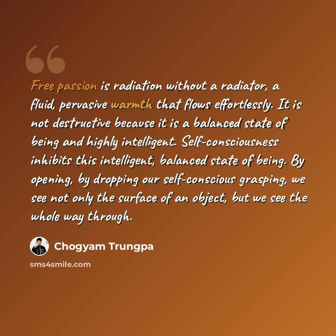 “Free passion is radiation without a radiator, a fluid, pervasive warmth that flows effortlessly. It is not destructive because it is a balanced state of being and highly intelligent. Self-consciousness inhibits this intelligent, balanced state of being. By opening, by dropping our self-conscious…” quote by Chogyam Trungpa