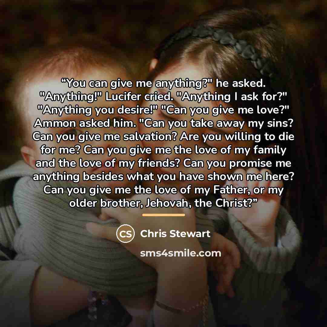 “You can give me anything?" he asked. "Anything!" Lucifer cried. "Anything I ask for?" "Anything you desire!" "Can you give me love?" Ammon asked him. "Can you take away my sins? Can you give me salvation? Are you willing to die for me? Can you give me the love of my family and the love of my…” quote by Chris Stewart