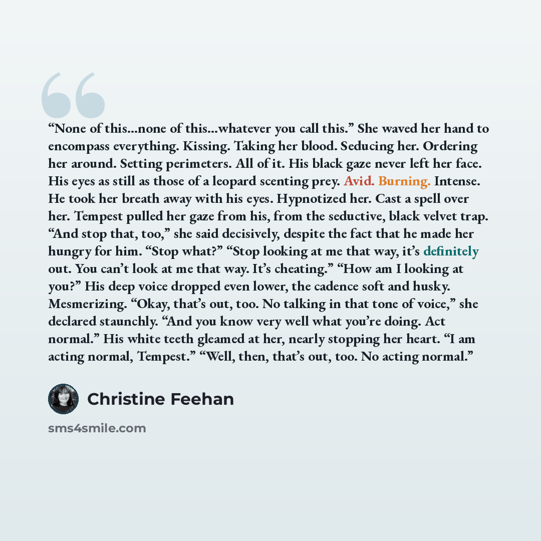 “None of this…none of this…whatever you call this.” She waved her hand to encompass everything. Kissing. Taking her blood. Seducing her. Ordering her around. Setting perimeters. All of it. His black gaze never left her face. His eyes as still as those of a leopard scenting prey. Avid. Burning…” quote by Christine Feehan