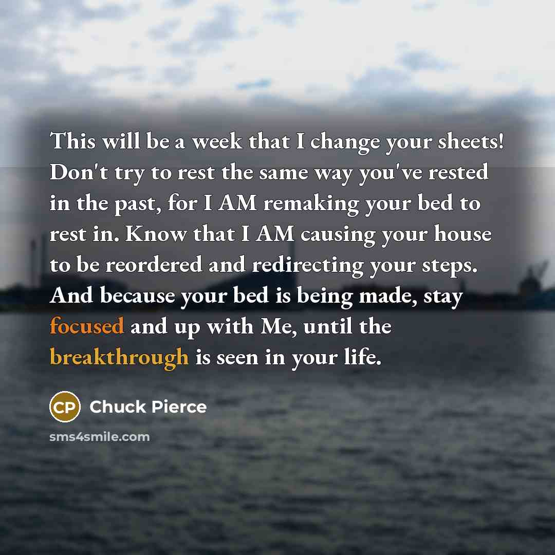 “This will be a week that I change your sheets! Don't try to rest the same way you've rested in the past, for I AM remaking your bed to rest in. Know that I AM causing your house to be reordered and redirecting your steps. And because your bed is being made, stay focused and up with Me, until the…” quote by Chuck Pierce