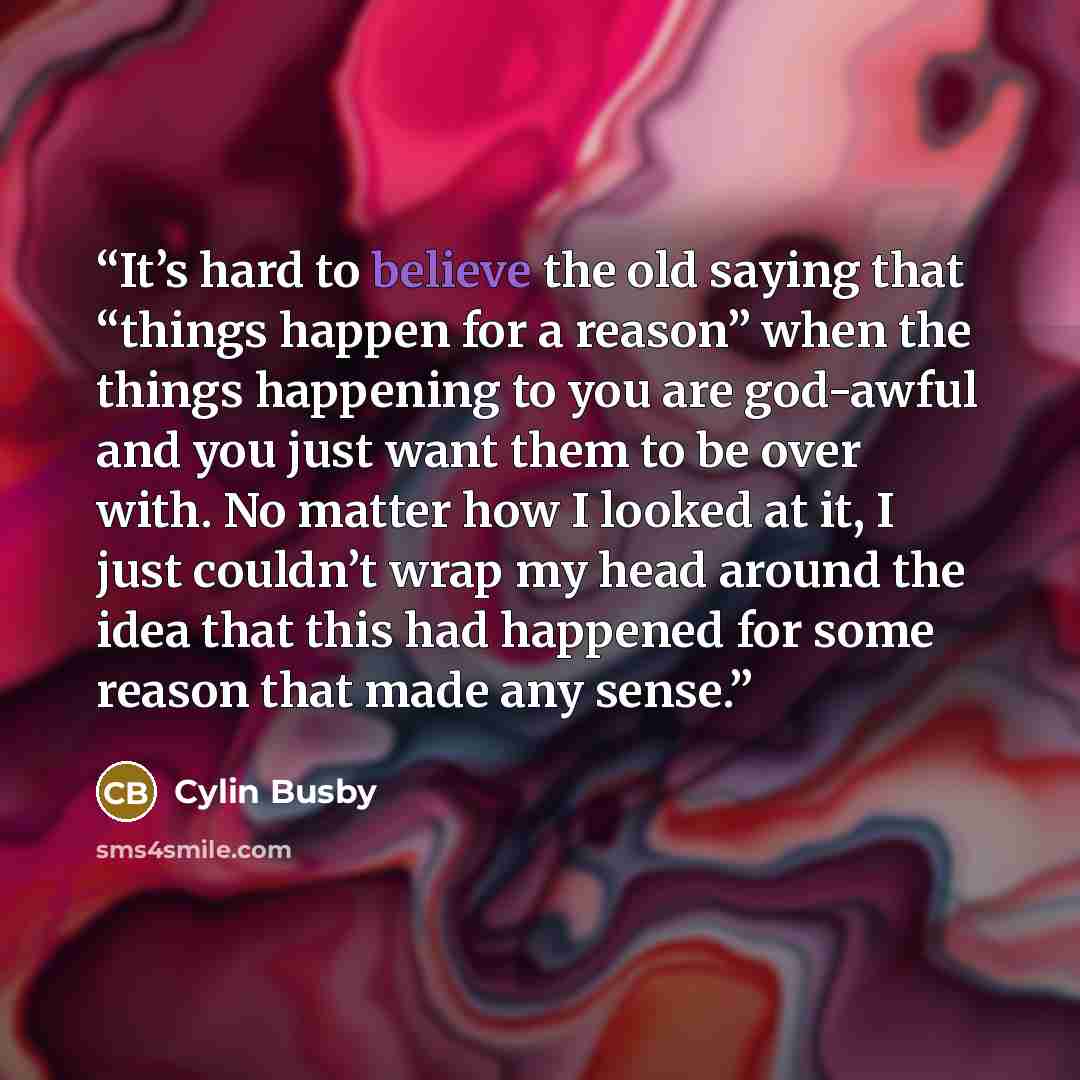 “It’s hard to believe the old saying that “things happen for a reason” when the things happening to you are god-awful and you just want them to be over with. No matter how I looked at it, I just couldn’t wrap my head around the idea that this had happened for some reason that made any sense.” quote by Cylin Busby