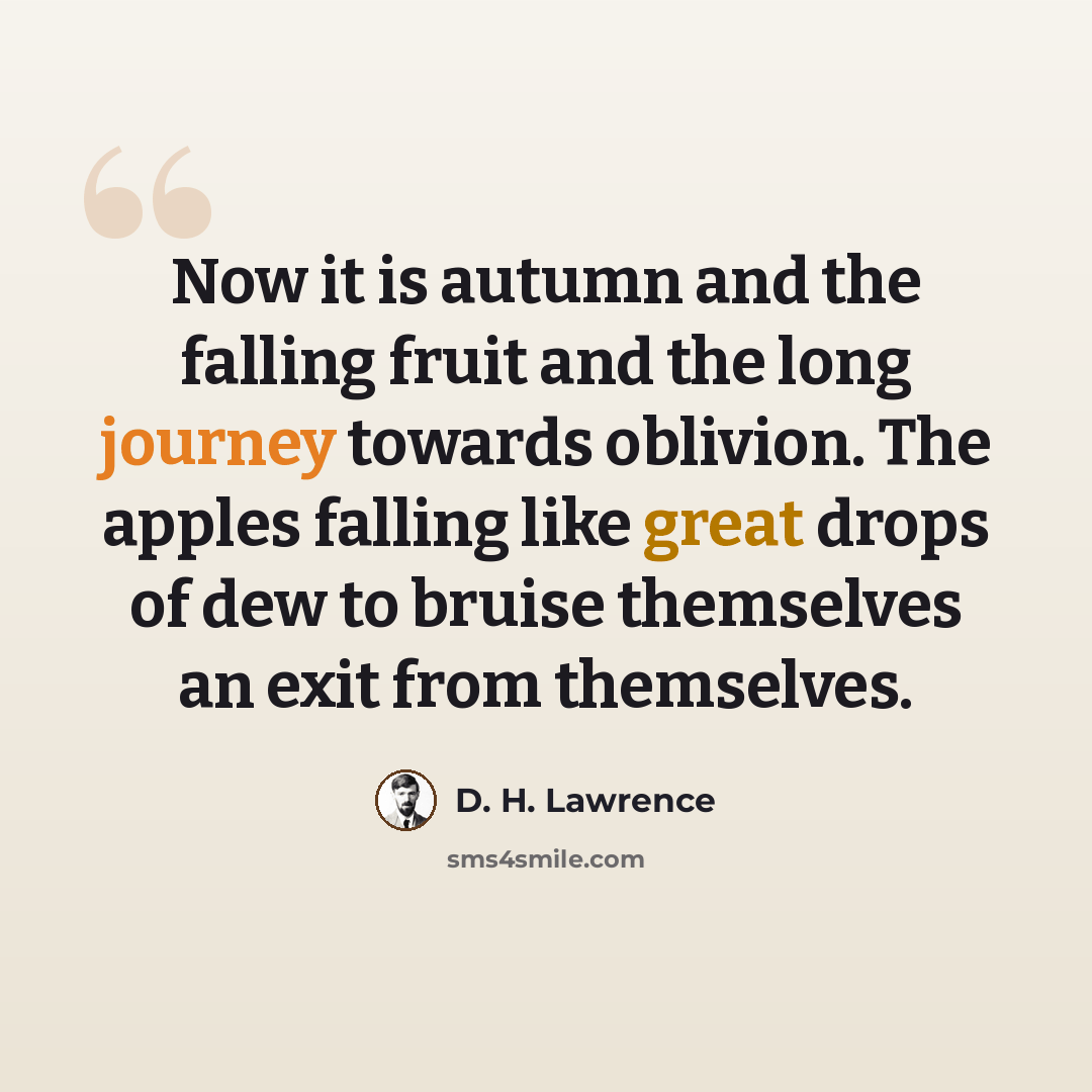 “Now it is autumn and the falling fruit and the long journey towards oblivion. The apples falling like great drops of dew to bruise themselves an exit from themselves.” quote by D. H. Lawrence