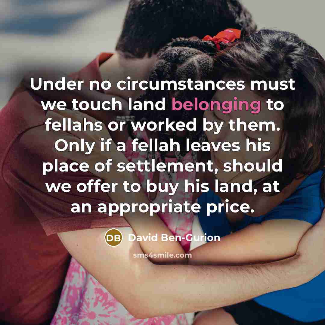 “Under no circumstances must we touch land belonging to fellahs or worked by them. Only if a fellah leaves his place of settlement, should we offer to buy his land, at an appropriate price.” quote by David Ben-Gurion