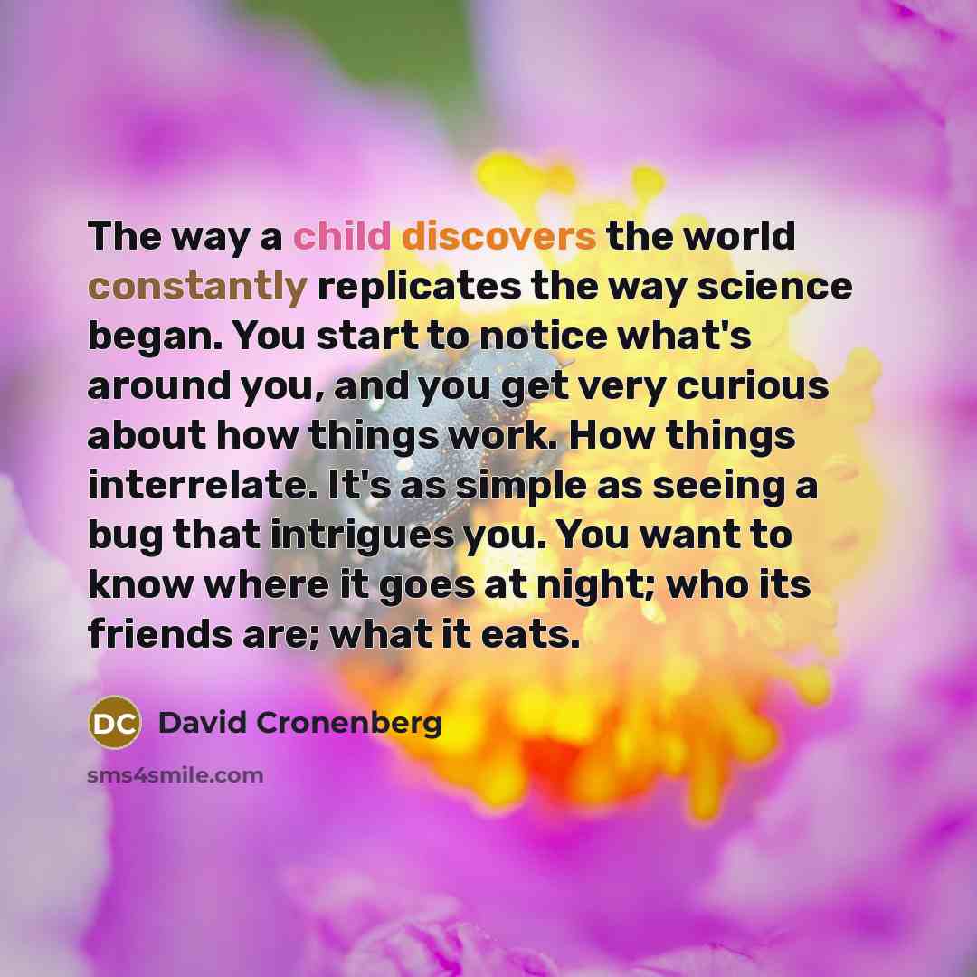 “The way a child discovers the world constantly replicates the way science began. You start to notice what's around you, and you get very curious about how things work. How things interrelate. It's as simple as seeing a bug that intrigues you. You want to know where it goes at night; who its…” quote by David Cronenberg