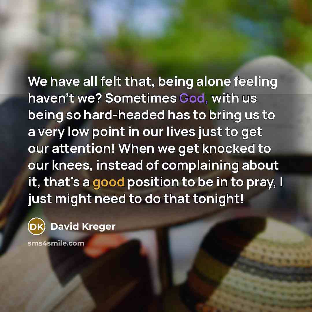 “We have all felt that, being alone feeling haven't we? Sometimes God, with us being so hard-headed has to bring us to a very low point in our lives just to get our attention! When we get knocked to our knees, instead of complaining about it, that's a good position to be in to pray, I just might…” quote by David Kreger