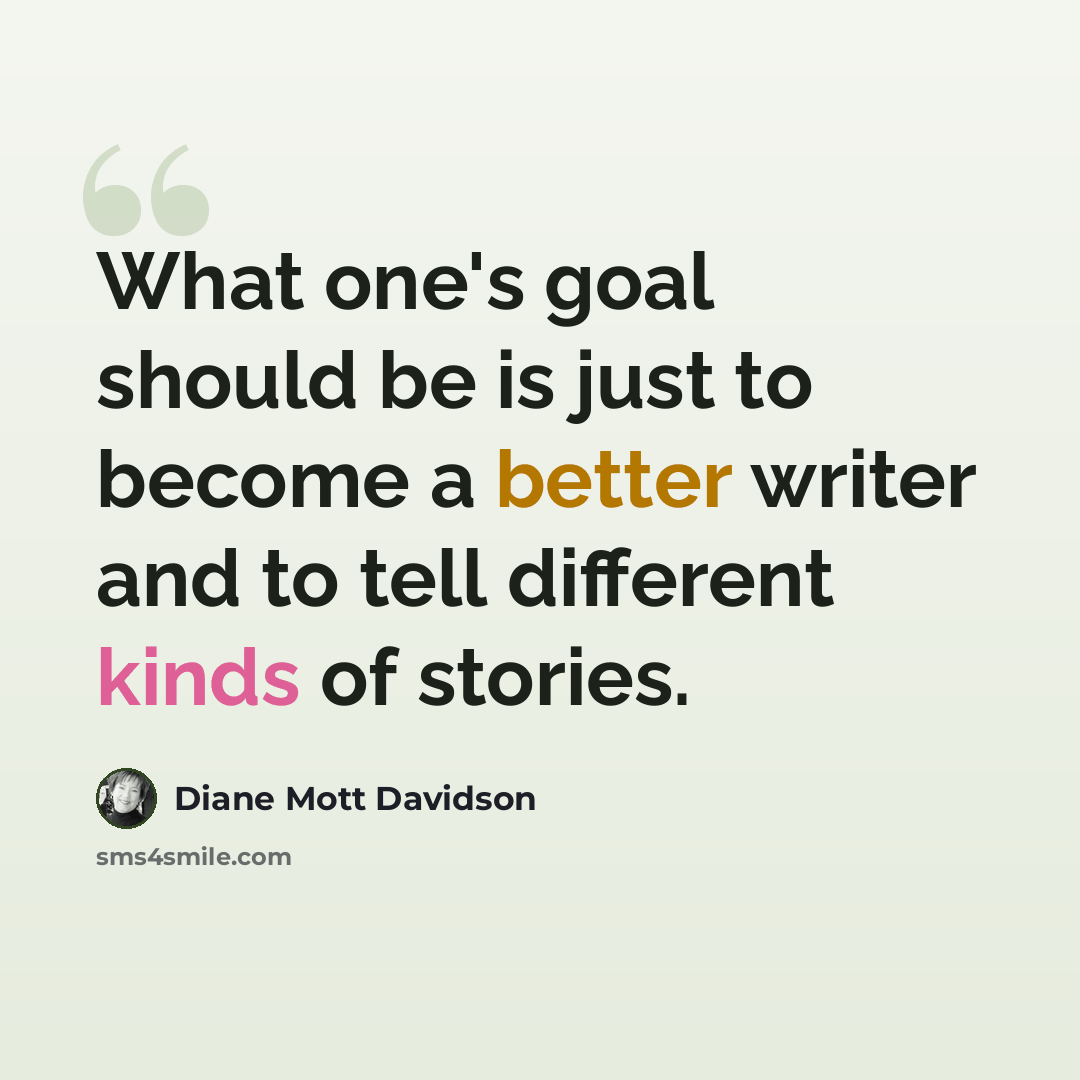“What one's goal should be is just to become a better writer and to tell different kinds of stories.” quote by Diane Mott Davidson