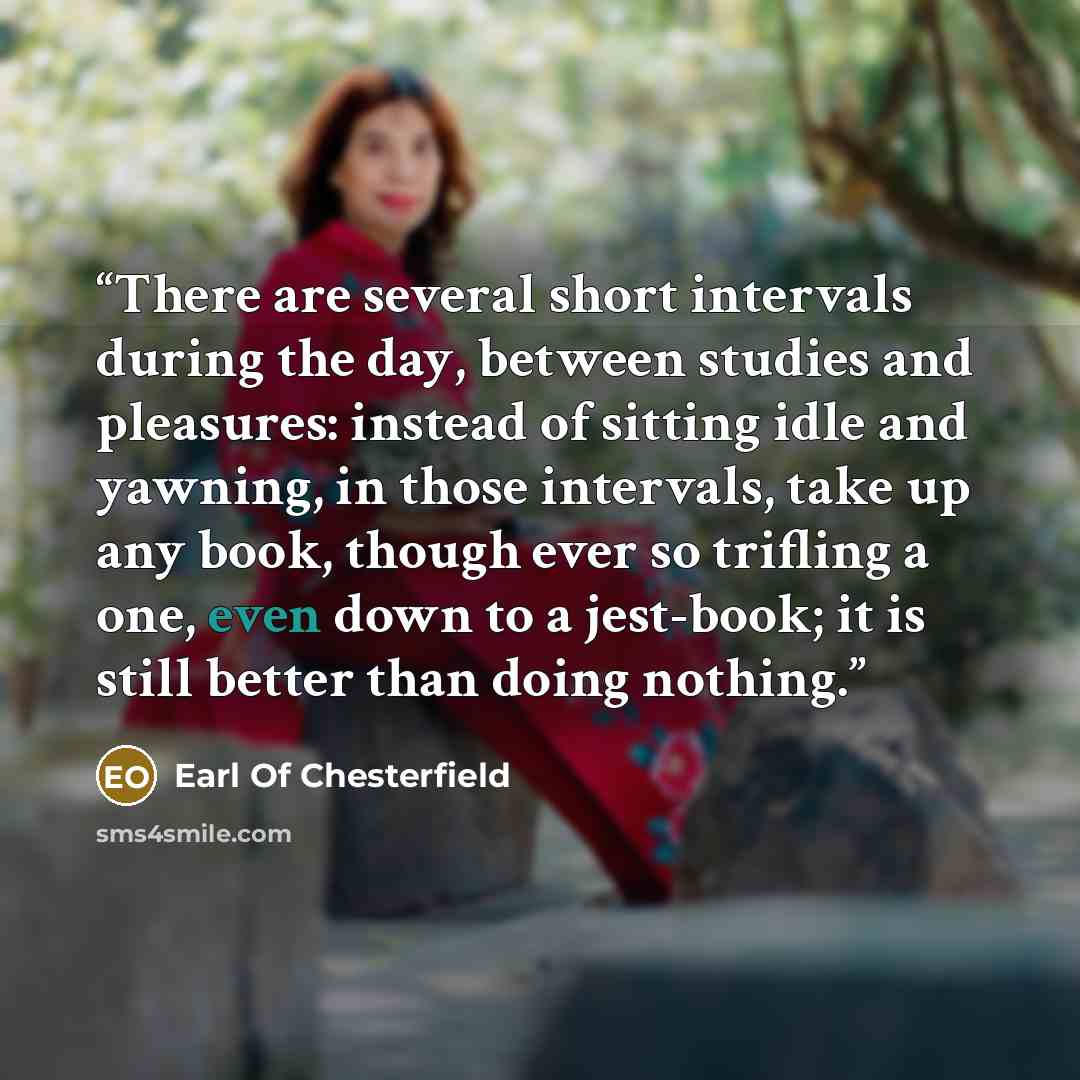“There are several short intervals during the day, between studies and pleasures: instead of sitting idle and yawning, in those intervals, take up any book, though ever so trifling a one, even down to a jest-book; it is still better than doing nothing.” quote by Earl Of Chesterfield