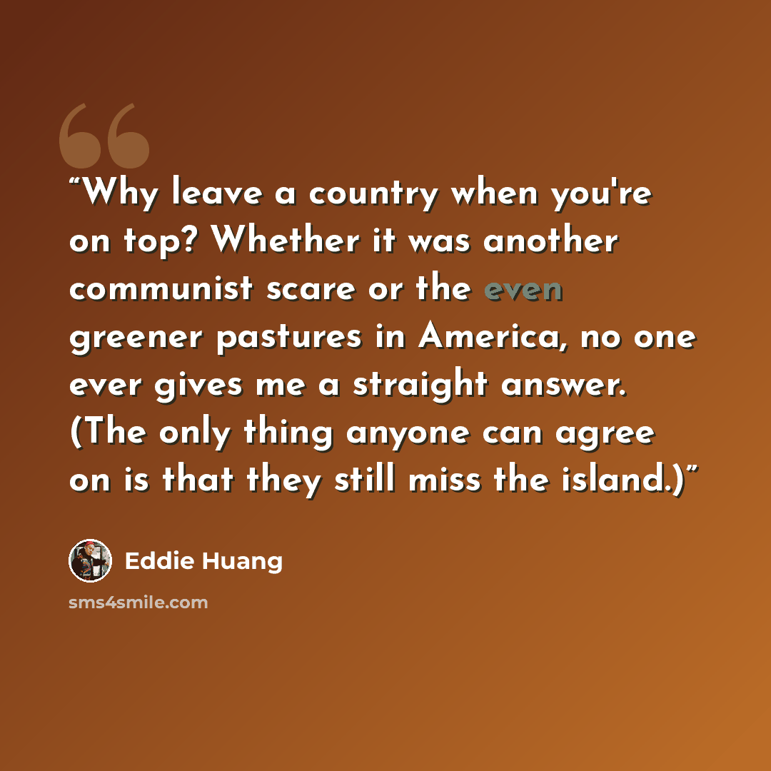 “Why leave a country when you're on top? Whether it was another communist scare or the even greener pastures in America, no one ever gives me a straight answer. (The only thing anyone can agree on is that they still miss the island.)” quote by Eddie Huang