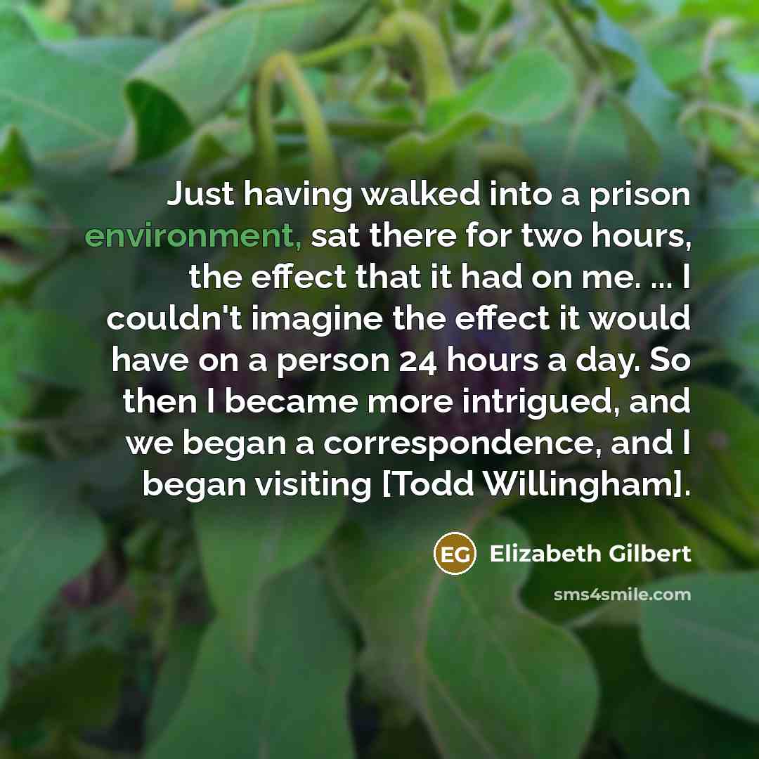 “Just having walked into a prison environment, sat there for two hours, the effect that it had on me. ... I couldn't imagine the effect it would have on a person 24 hours a day. So then I became more intrigued, and we began a correspondence, and I began visiting [Todd Willingham].” quote by Elizabeth Gilbert