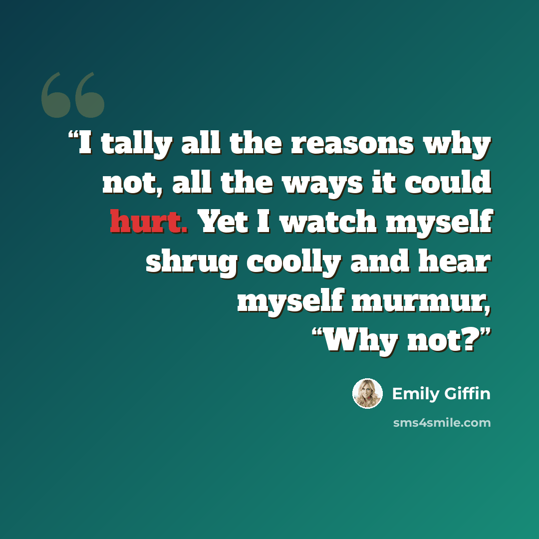 “I tally all the reasons why not, all the ways it could hurt. Yet I watch myself shrug coolly and hear myself murmur, “Why not?” quote by Emily Giffin