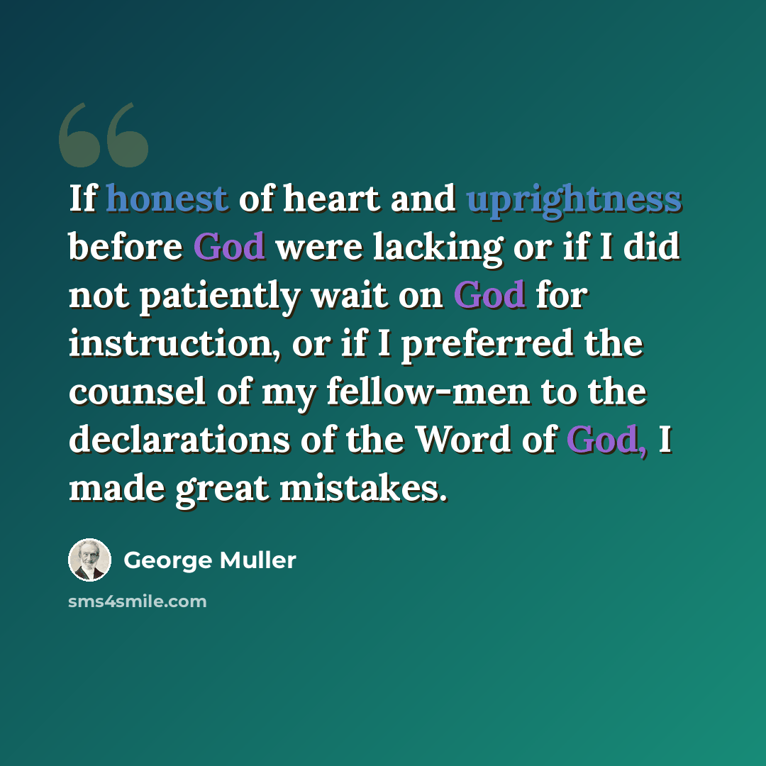 “If honest of heart and uprightness before God were lacking or if I did not patiently wait on God for instruction, or if I preferred the counsel of my fellow-men to the declarations of the Word of God, I made great mistakes.” quote by George Muller