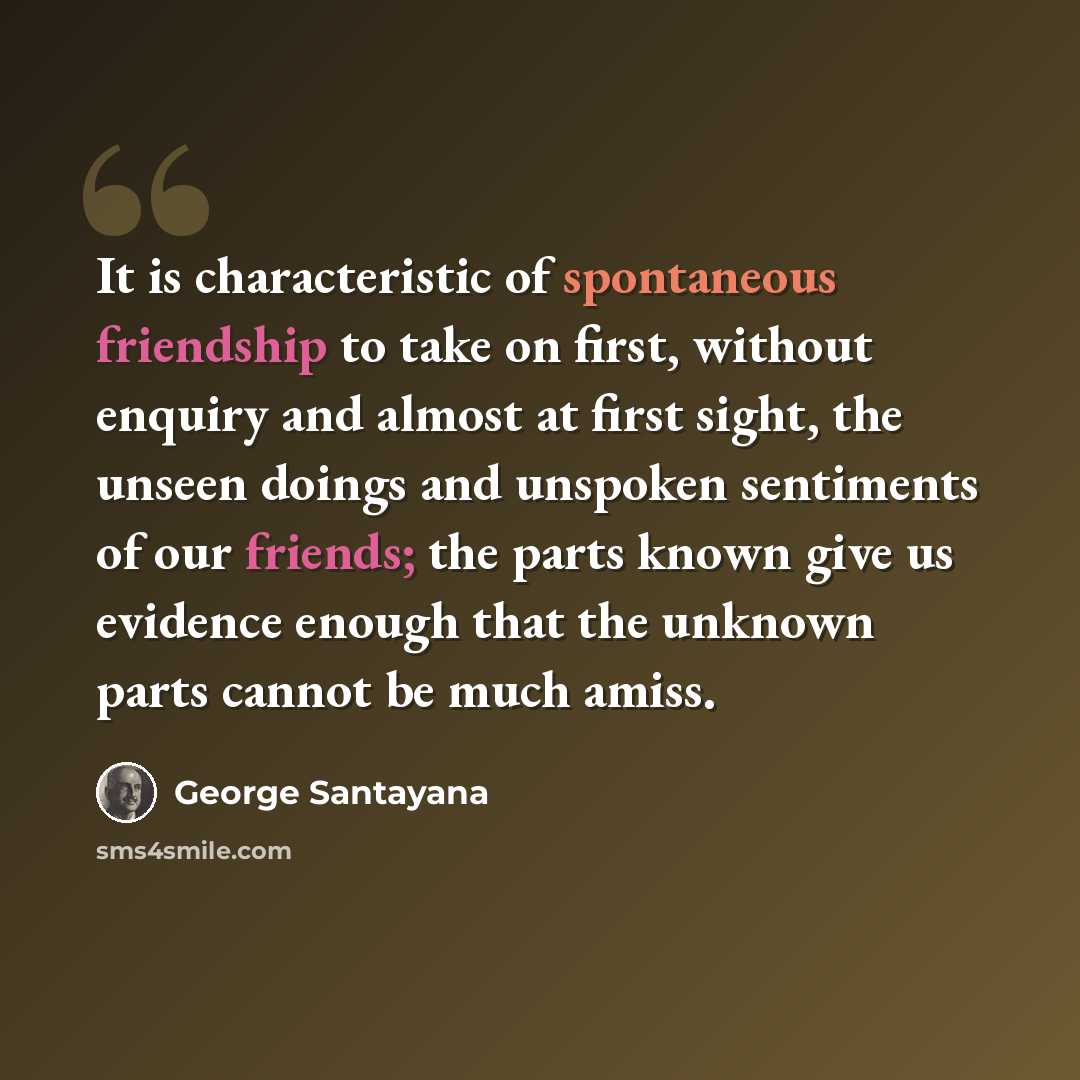 “It is characteristic of spontaneous friendship to take on first, without enquiry and almost at first sight, the unseen doings and unspoken sentiments of our friends; the parts known give us evidence enough that the unknown parts cannot be much amiss.” quote by George Santayana