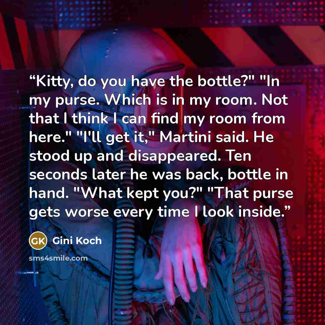 “Kitty, do you have the bottle?" "In my purse. Which is in my room. Not that I think I can find my room from here." "I'll get it," Martini said. He stood up and disappeared. Ten seconds later he was back, bottle in hand. "What kept you?" "That purse gets worse every time I look inside.” quote by Gini Koch