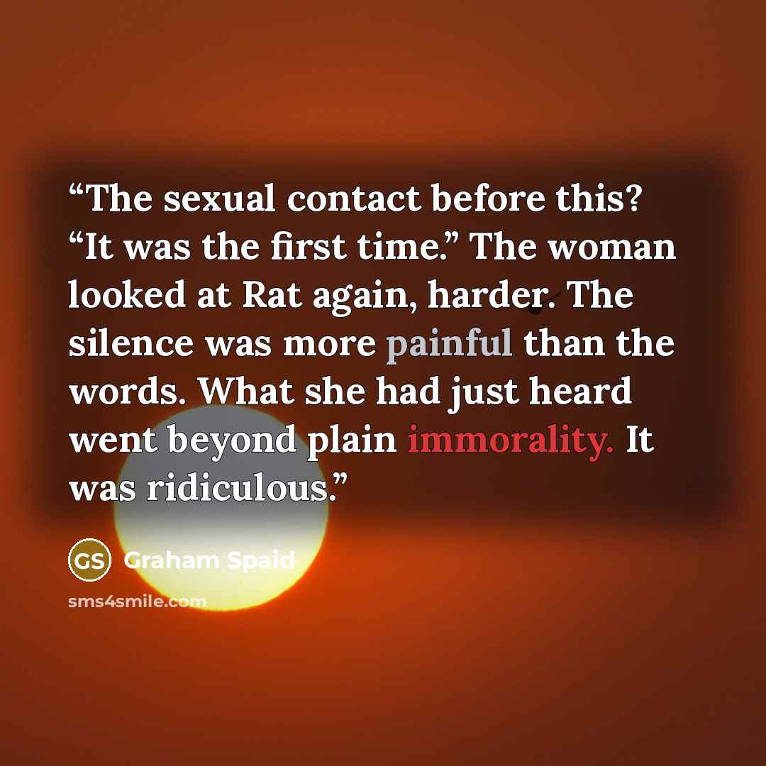 “The sexual contact before this? “It was the first time.” The woman looked at Rat again, harder. The silence was more painful than the words. What she had just heard went beyond plain immorality. It was ridiculous.” quote by Graham Spaid